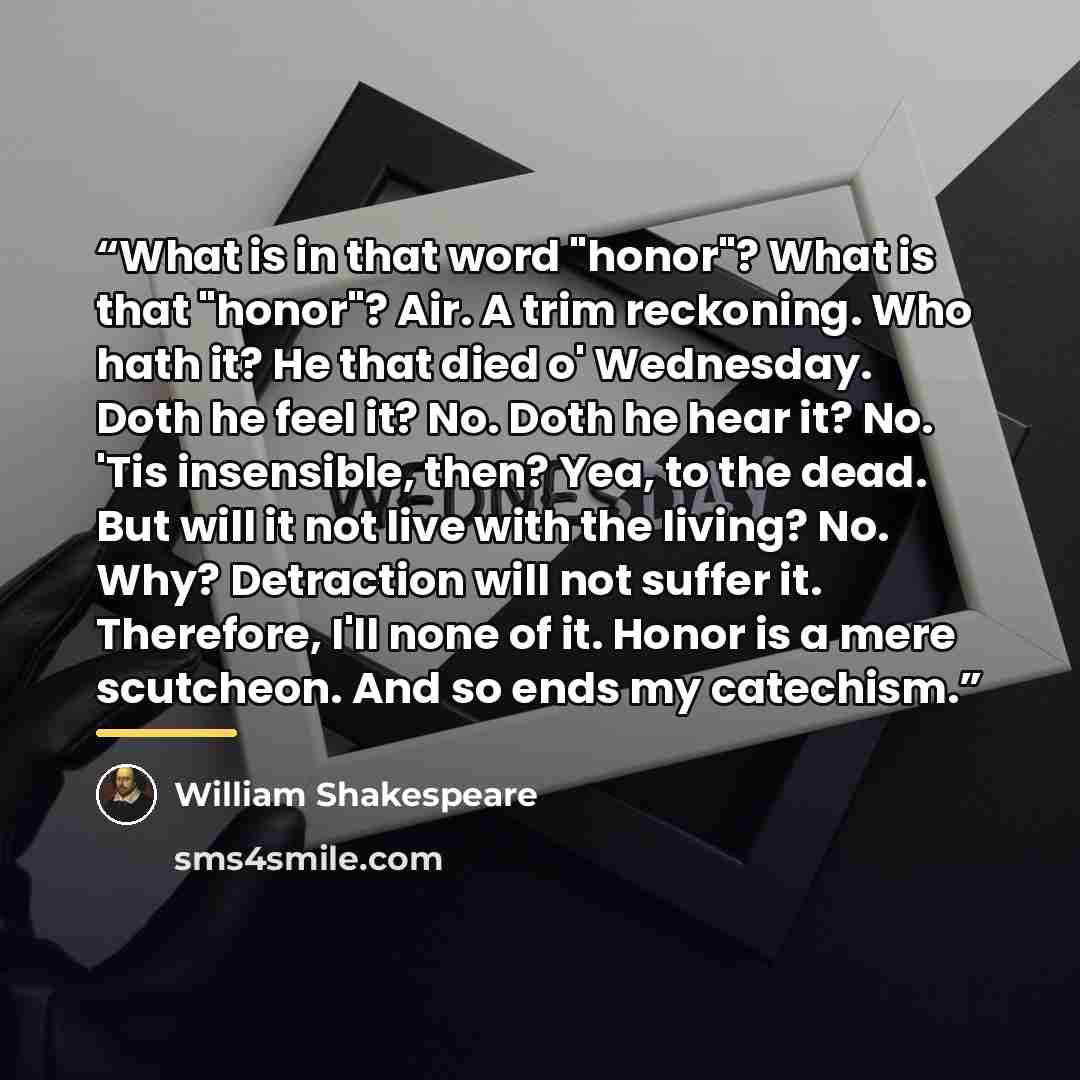 “What is in that word "honor"? What is that "honor"? Air. A trim reckoning. Who hath it? He that died o' Wednesday. Doth he feel it? No. Doth he hear it? No. 'Tis insensible, then? Yea, to the dead. But will it not live with the living? No. Why? Detraction will not suffer it. Therefore, I'll none…” quote by William Shakespeare