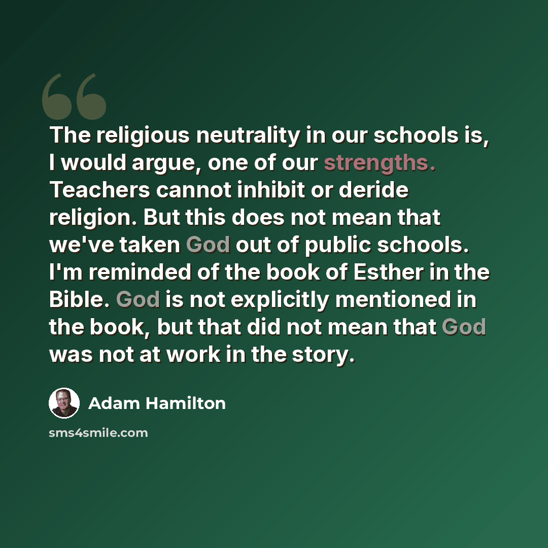 “The religious neutrality in our schools is, I would argue, one of our strengths. Teachers cannot inhibit or deride religion. But this does not mean that we've taken God out of public schools. I'm reminded of the book of Esther in the Bible. God is not explicitly mentioned in the book, but that did…” quote by Adam Hamilton
