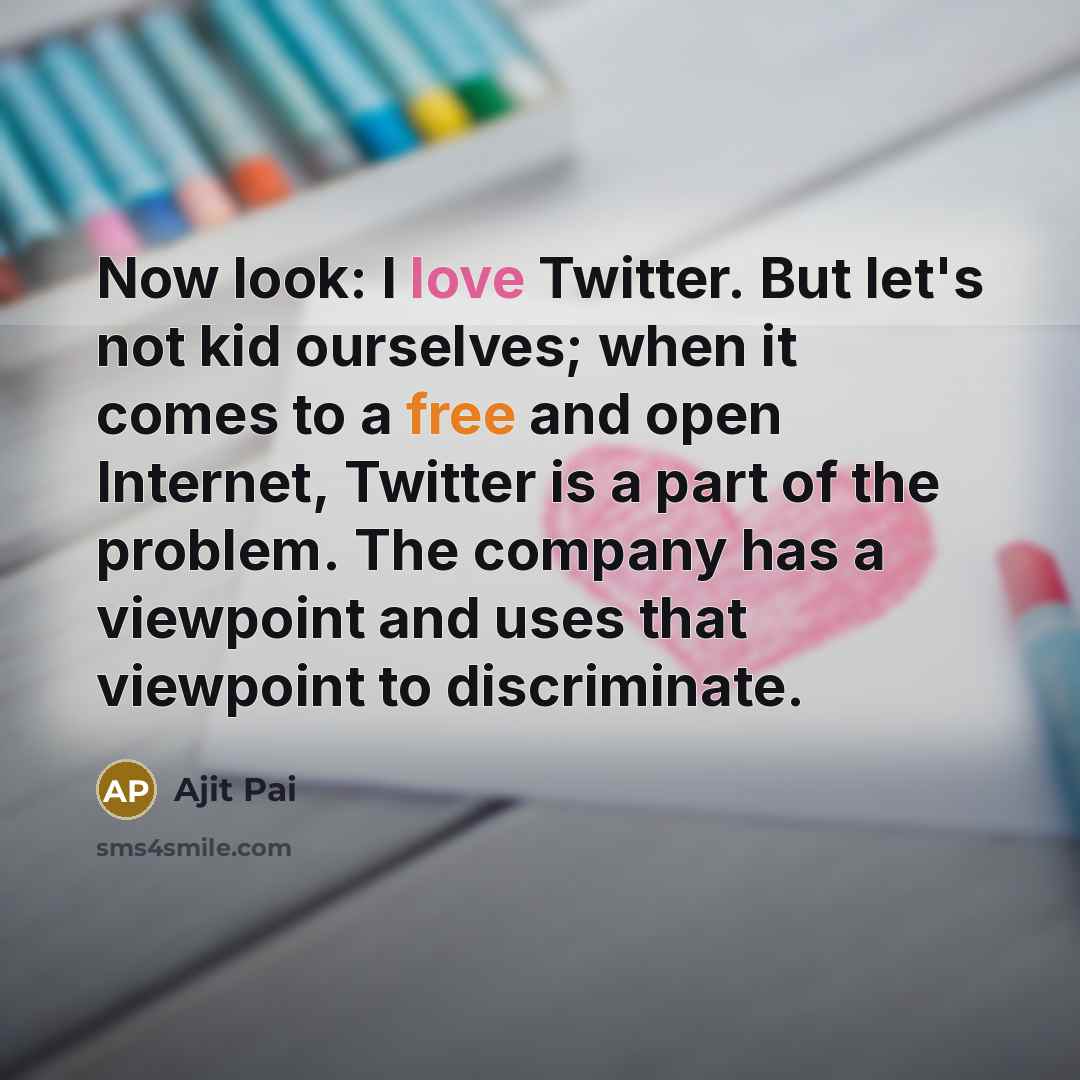 “Now look: I love Twitter. But let's not kid ourselves; when it comes to a free and open Internet, Twitter is a part of the problem. The company has a viewpoint and uses that viewpoint to discriminate.” quote by Ajit Pai