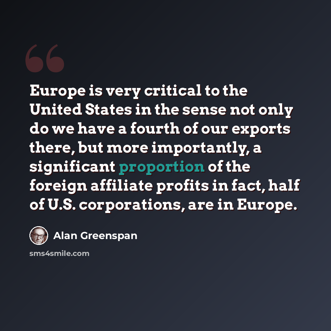 “Europe is very critical to the United States in the sense not only do we have a fourth of our exports there, but more importantly, a significant proportion of the foreign affiliate profits in fact, half of U.S. corporations, are in Europe.” quote by Alan Greenspan