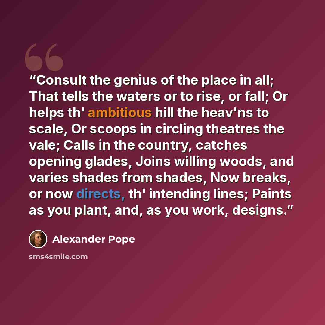 “Consult the genius of the place in all; That tells the waters or to rise, or fall; Or helps th' ambitious hill the heav'ns to scale, Or scoops in circling theatres the vale; Calls in the country, catches opening glades, Joins willing woods, and varies shades from shades, Now breaks, or now…” quote by Alexander Pope