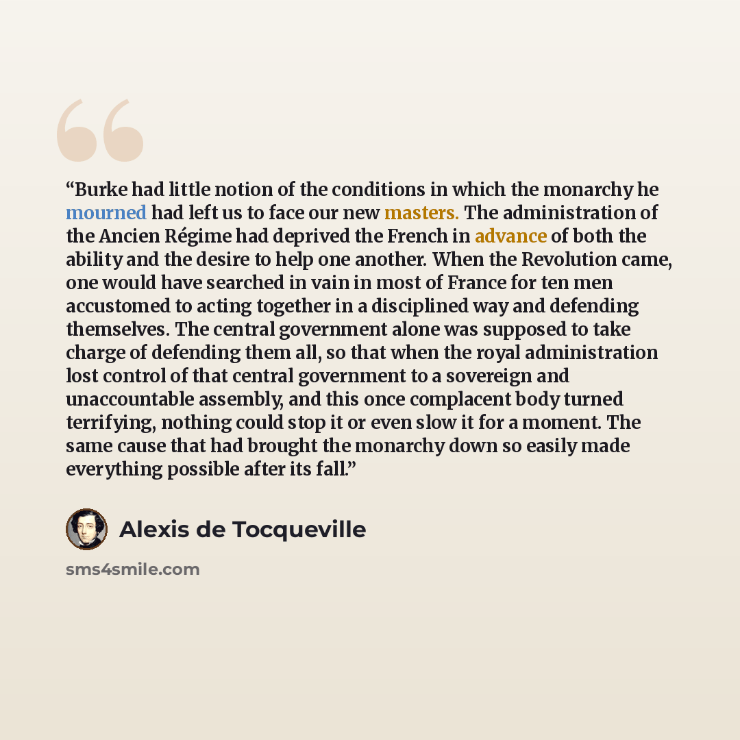 “Burke had little notion of the conditions in which the monarchy he mourned had left us to face our new masters. The administration of the Ancien Régime had deprived the French in advance of both the ability and the desire to help one another. When the Revolution came, one would have searched in…” quote by Alexis de Tocqueville
