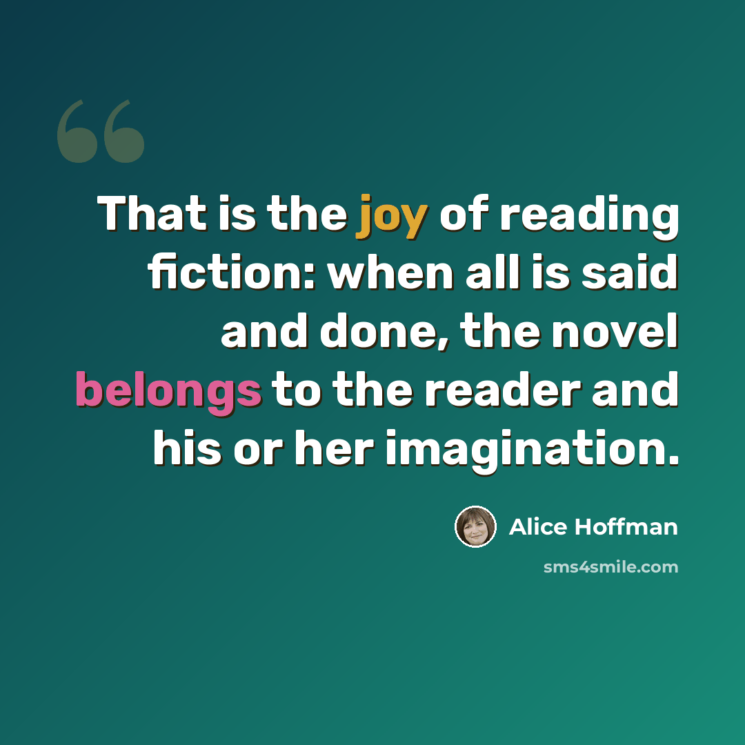 “That is the joy of reading fiction: when all is said and done, the novel belongs to the reader and his or her imagination.” quote by Alice Hoffman