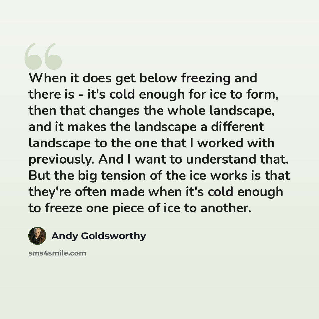 “When it does get below freezing and there is - it's cold enough for ice to form, then that changes the whole landscape, and it makes the landscape a different landscape to the one that I worked with previously. And I want to understand that. But the big tension of the ice works is that they're…” quote by Andy Goldsworthy