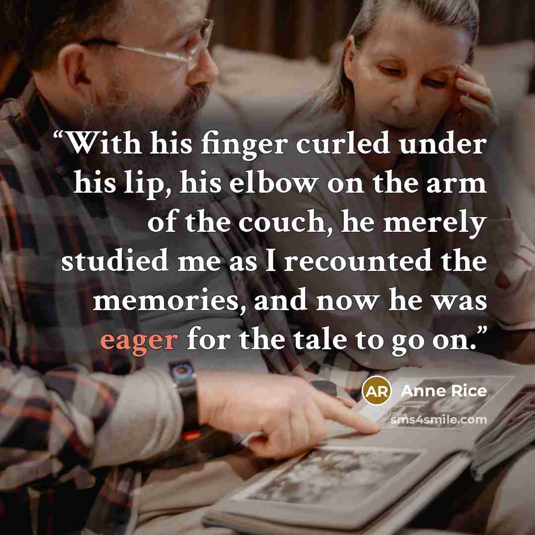 “With his finger curled under his lip, his elbow on the arm of the couch, he merely studied me as I recounted the memories, and now he was eager for the tale to go on.” quote by Anne Rice