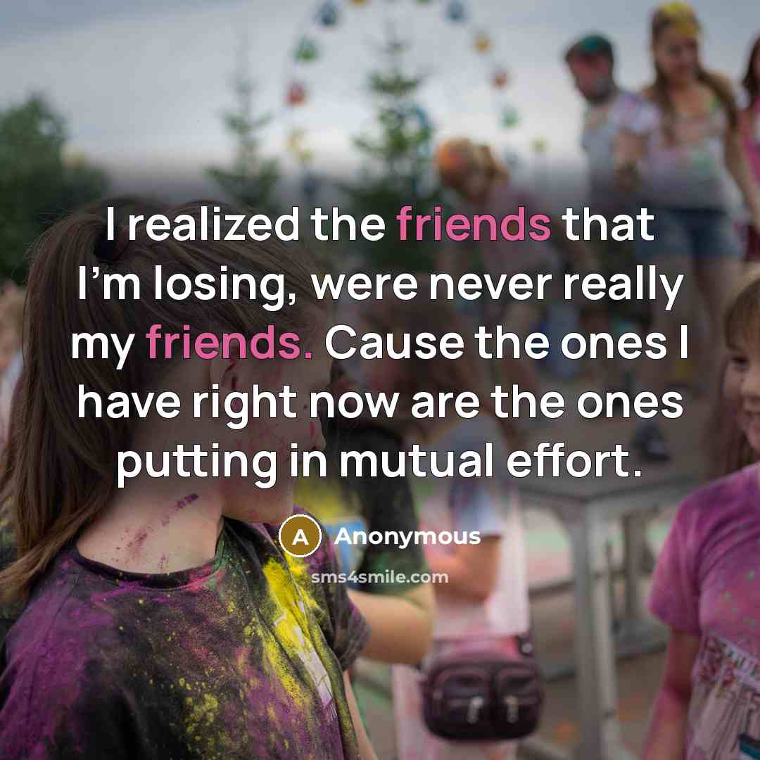“I realized the friends that I'm losing, were never really my friends. Cause the ones I have right now are the ones putting in mutual effort.” quote by Anonymous