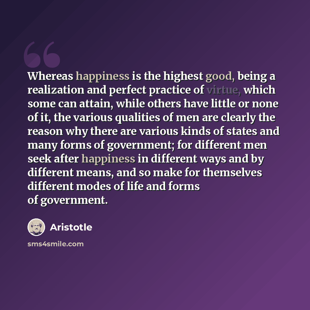 “Whereas happiness is the highest good, being a realization and perfect practice of virtue, which some can attain, while others have little or none of it, the various qualities of men are clearly the reason why there are various kinds of states and many forms of government; for different men seek…” quote by Aristotle