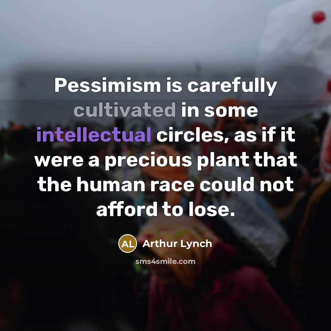 “Pessimism is carefully cultivated in some intellectual circles, as if it were a precious plant that the human race could not afford to lose.” quote by Arthur Lynch