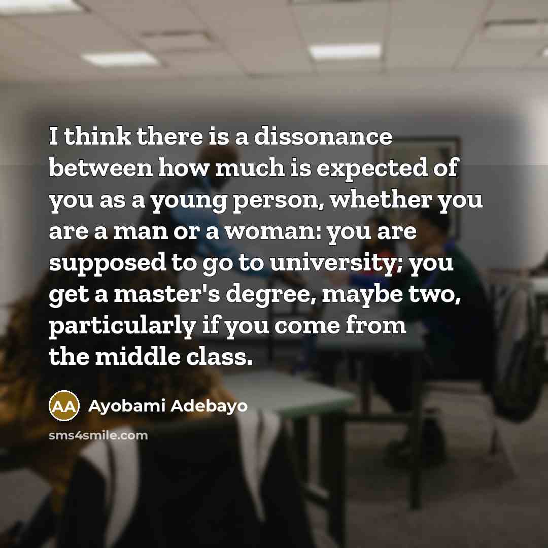 “I think there is a dissonance between how much is expected of you as a young person, whether you are a man or a woman: you are supposed to go to university; you get a master's degree, maybe two, particularly if you come from the middle class.” quote by Ayobami Adebayo