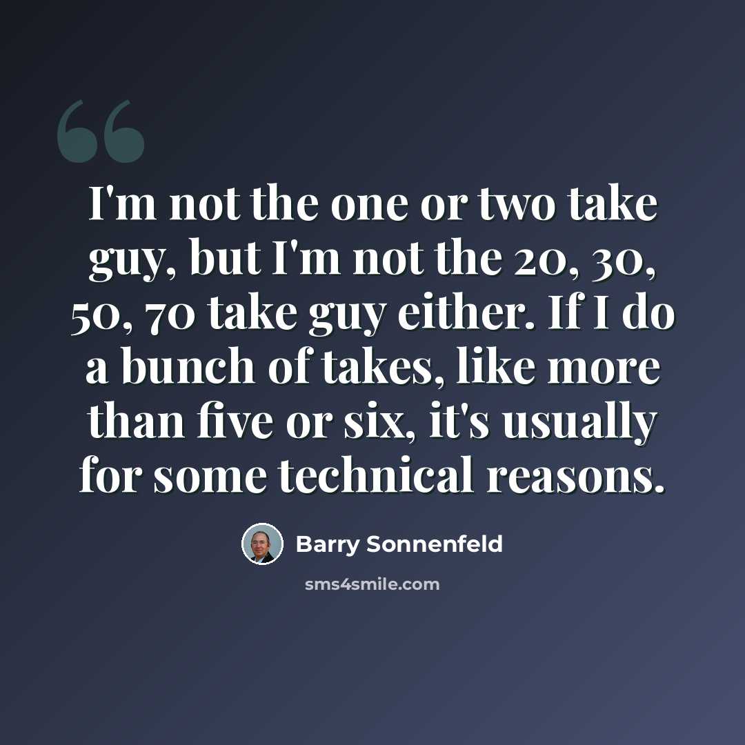 “I'm not the one or two take guy, but I'm not the 20, 30, 50, 70 take guy either. If I do a bunch of takes, like more than five or six, it's usually for some technical reasons.” quote by Barry Sonnenfeld