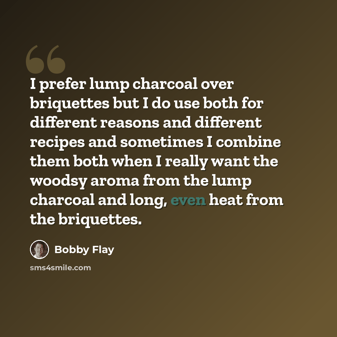 “I prefer lump charcoal over briquettes but I do use both for different reasons and different recipes and sometimes I combine them both when I really want the woodsy aroma from the lump charcoal and long, even heat from the briquettes.” quote by Bobby Flay