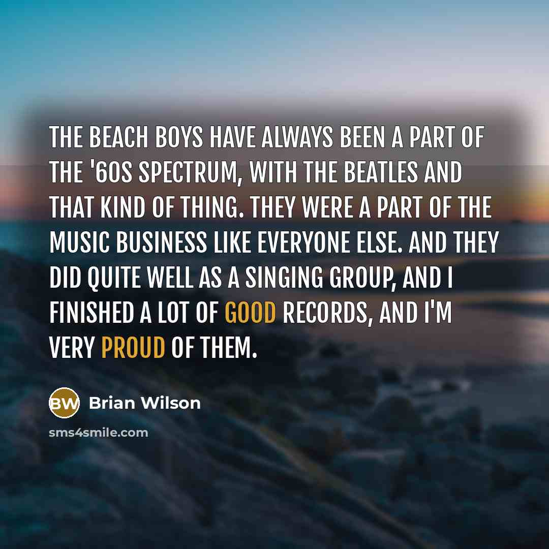 “The Beach Boys have always been a part of the '60s spectrum, with The Beatles and that kind of thing. They were a part of the music business like everyone else. And they did quite well as a singing group, and I finished a lot of good records, and I'm very proud of them.” quote by Brian Wilson