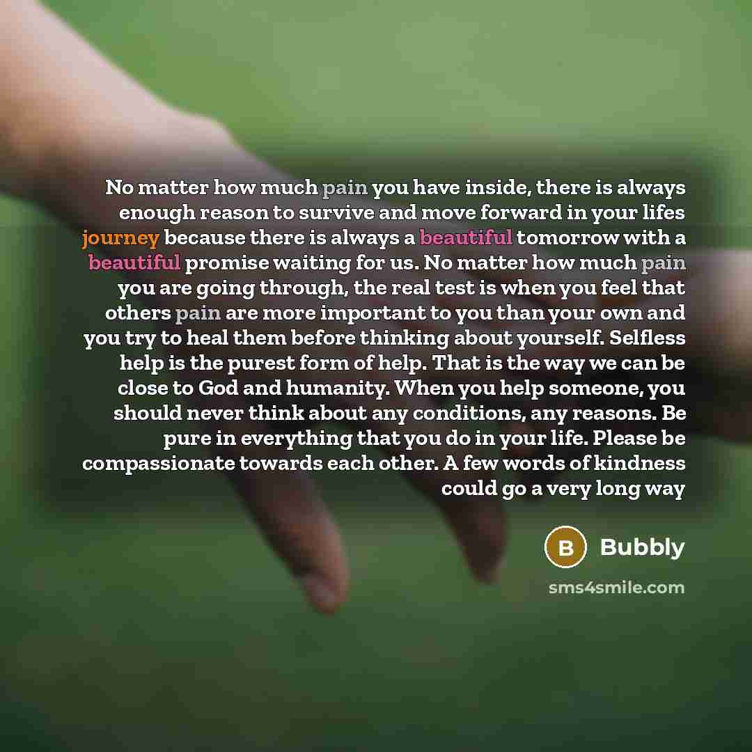 “No matter how much pain you have inside, there is always enough reason to survive and move forward in your lifes journey because there is always a beautiful tomorrow with a beautiful promise waiting for us. No matter how much pain you are going through, the real test is when you feel that others…” quote by Bubbly