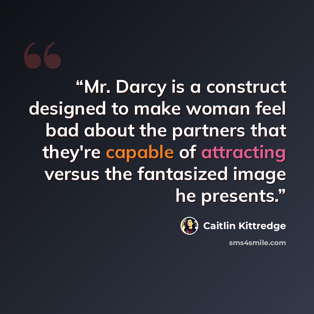 “Mr. Darcy is a construct designed to make woman feel bad about the partners that they're capable of attracting versus the fantasized image he presents.” quote by Caitlin Kittredge
