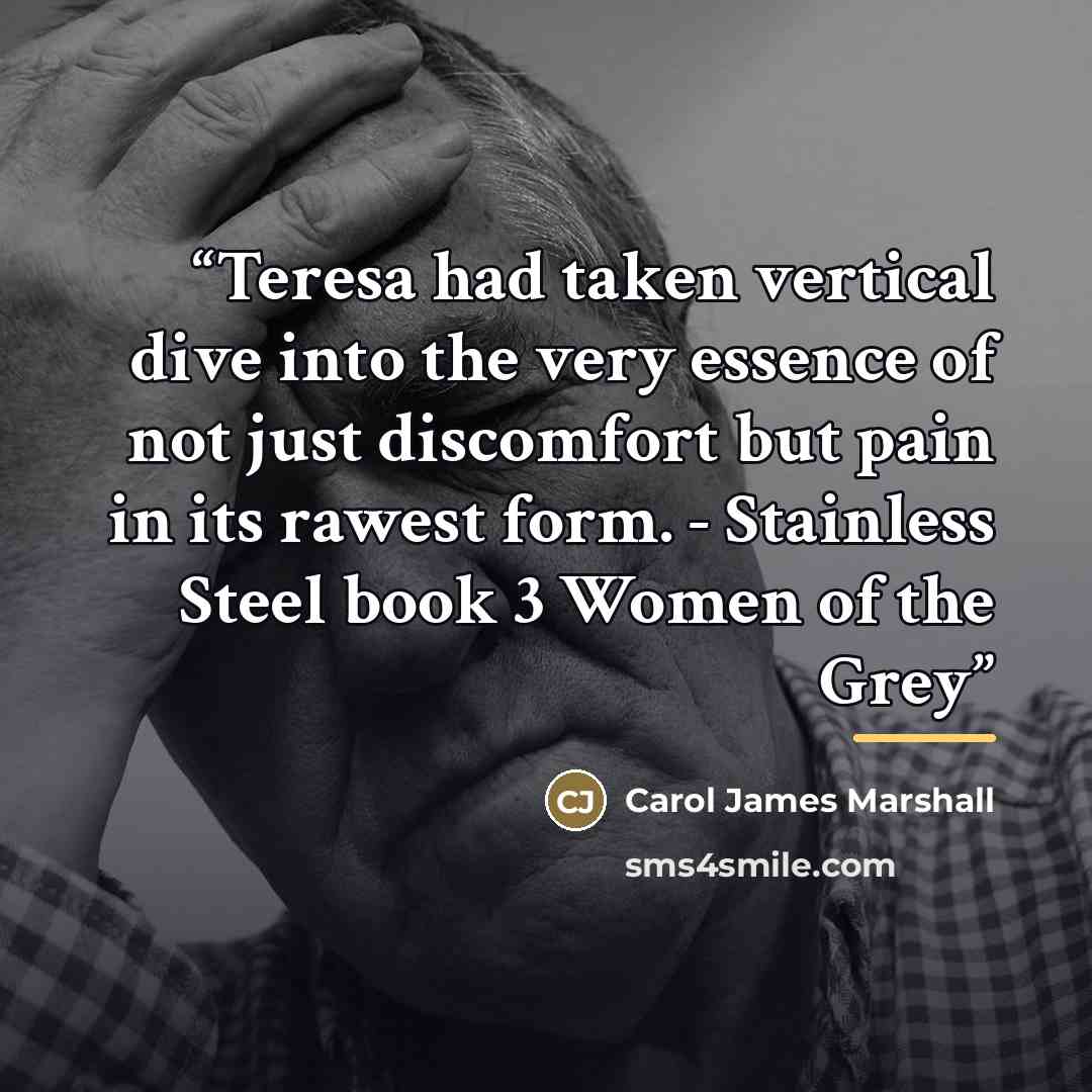 “Teresa had taken vertical dive into the very essence of not just discomfort but pain in its rawest form. - Stainless Steel book 3 Women of the Grey” quote by Carol James Marshall