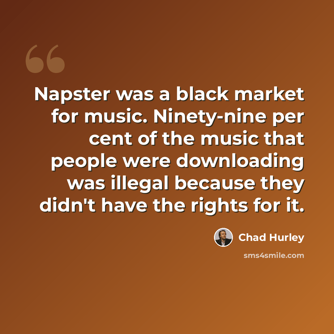 “Napster was a black market for music. Ninety-nine per cent of the music that people were downloading was illegal because they didn't have the rights for it.” quote by Chad Hurley