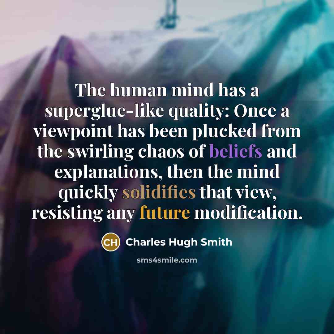 “The human mind has a superglue-like quality: Once a viewpoint has been plucked from the swirling chaos of beliefs and explanations, then the mind quickly solidifies that view, resisting any future modification.” quote by Charles Hugh Smith