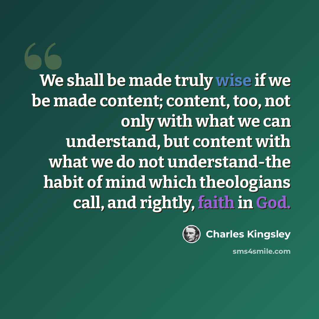 “We shall be made truly wise if we be made content; content, too, not only with what we can understand, but content with what we do not understand-the habit of mind which theologians call, and rightly, faith in God.” quote by Charles Kingsley