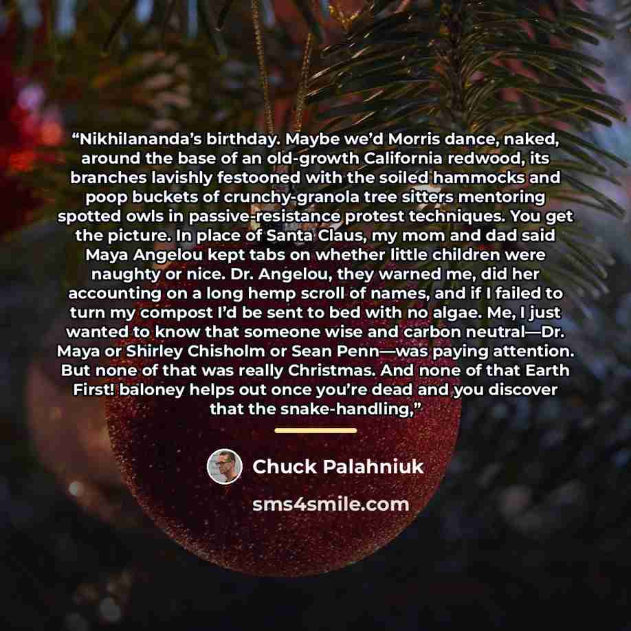 “Nikhilananda’s birthday. Maybe we’d Morris dance, naked, around the base of an old-growth California redwood, its branches lavishly festooned with the soiled hammocks and poop buckets of crunchy-granola tree sitters mentoring spotted owls in passive-resistance protest techniques. You get the…” quote by Chuck Palahniuk