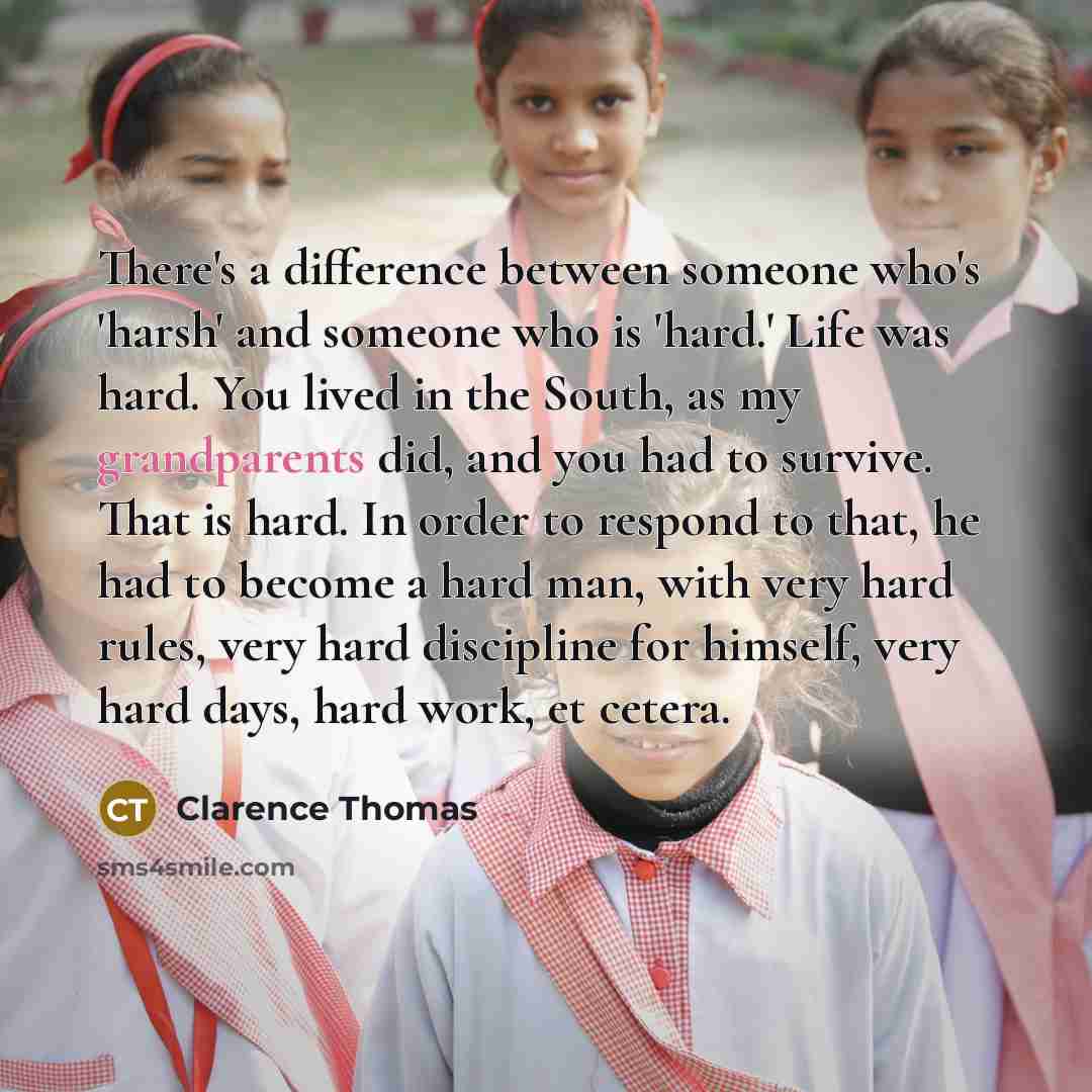 “There's a difference between someone who's 'harsh' and someone who is 'hard.' Life was hard. You lived in the South, as my grandparents did, and you had to survive. That is hard. In order to respond to that, he had to become a hard man, with very hard rules, very hard discipline for himself, very…” quote by Clarence Thomas