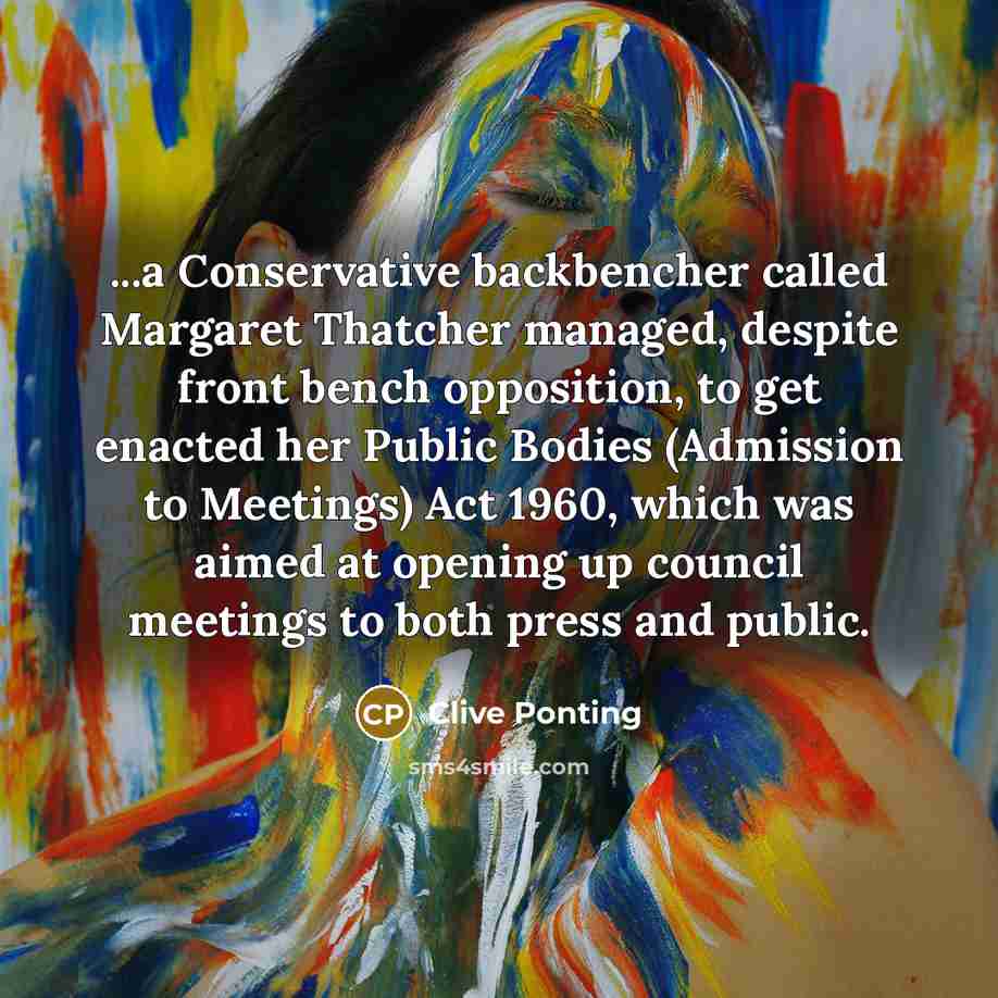 “...a Conservative backbencher called Margaret Thatcher managed, despite front bench opposition, to get enacted her Public Bodies (Admission to Meetings) Act 1960, which was aimed at opening up council meetings to both press and public.” quote by Clive Ponting