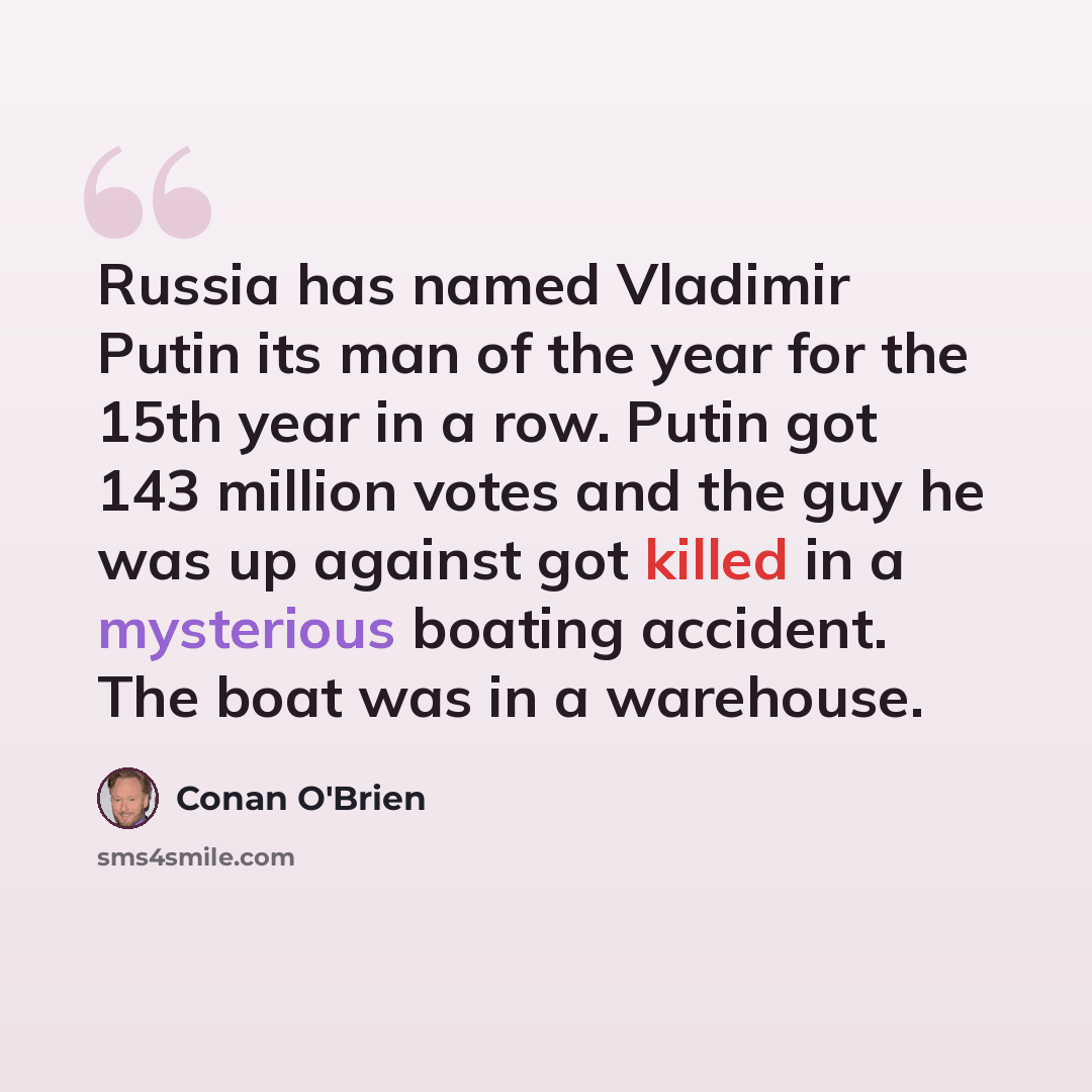“Russia has named Vladimir Putin its man of the year for the 15th year in a row. Putin got 143 million votes and the guy he was up against got killed in a mysterious boating accident. The boat was in a warehouse.” quote by Conan O'Brien