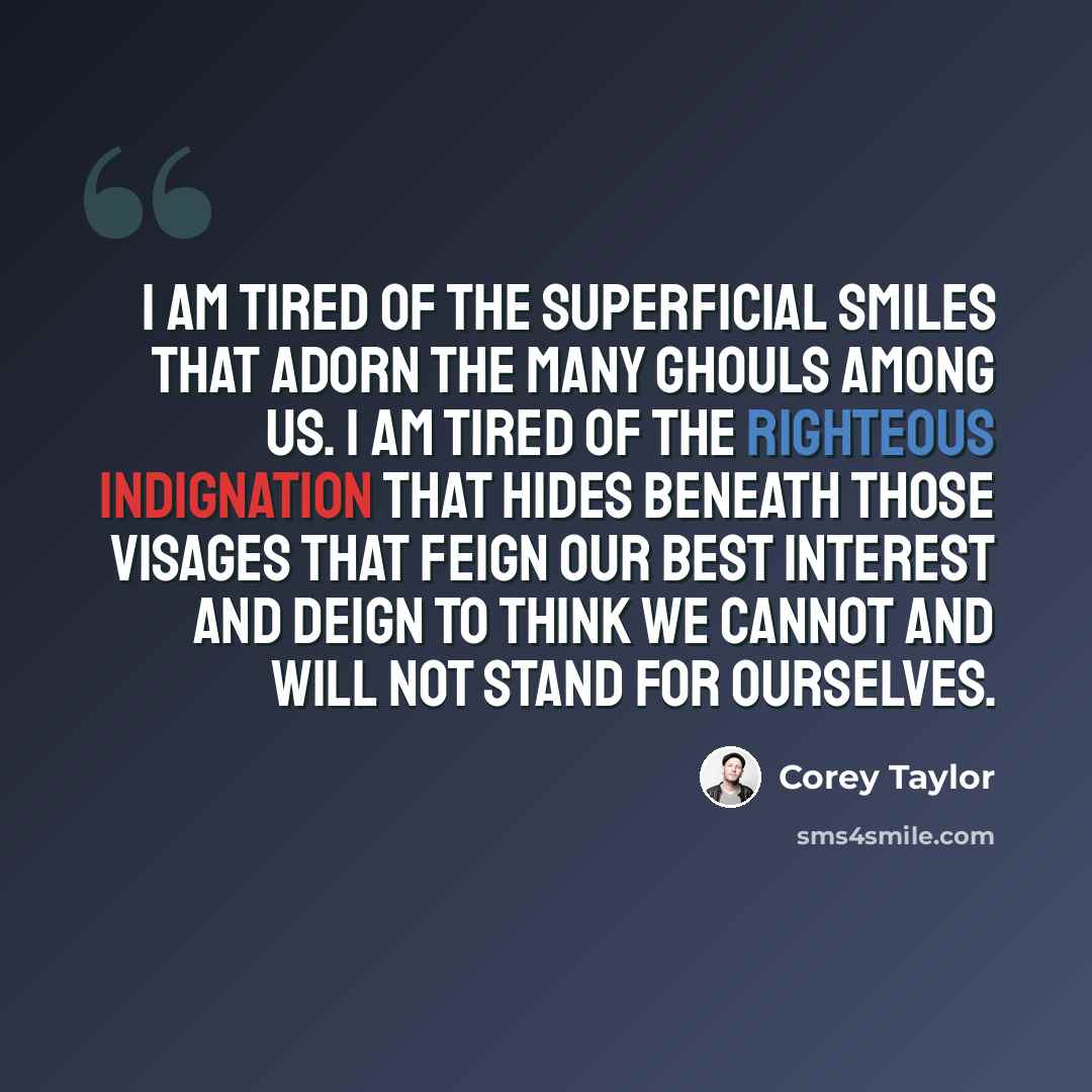 “I am tired of the superficial smiles that adorn the many ghouls among us. I am tired of the righteous indignation that hides beneath those visages that feign our best interest and deign to think we cannot and will not stand for ourselves.” quote by Corey Taylor