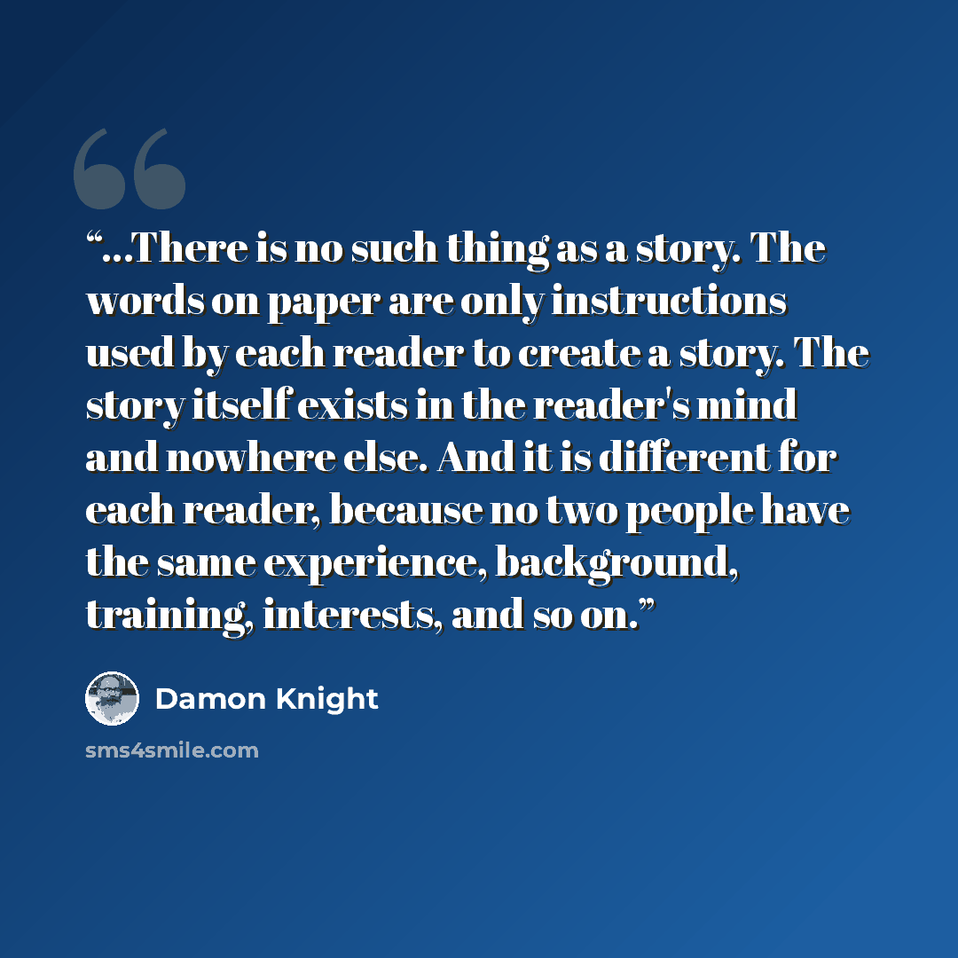 “...There is no such thing as a story. The words on paper are only instructions used by each reader to create a story. The story itself exists in the reader's mind and nowhere else. And it is different for each reader, because no two people have the same experience, background, training, interests…” quote by Damon Knight