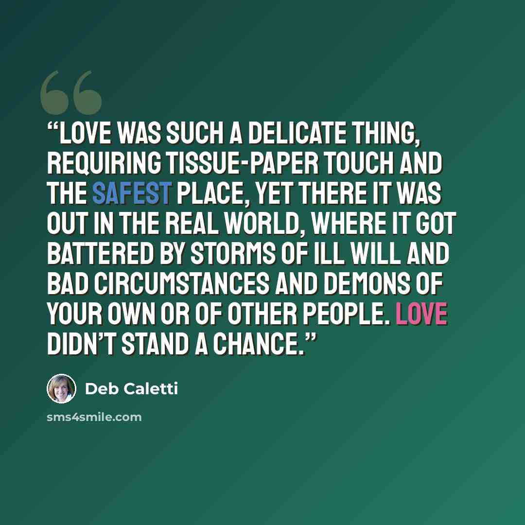 “Love was such a delicate thing, requiring tissue-paper touch and the safest place, yet there it was out in the real world, where it got battered by storms of ill will and bad circumstances and demons of your own or of other people. Love didn’t stand a chance.” quote by Deb Caletti