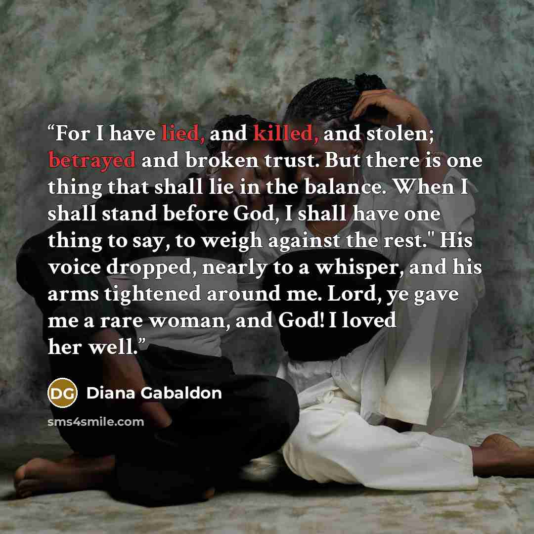 “For I have lied, and killed, and stolen; betrayed and broken trust. But there is one thing that shall lie in the balance. When I shall stand before God, I shall have one thing to say, to weigh against the rest." His voice dropped, nearly to a whisper, and his arms tightened around me. Lord, ye…” quote by Diana Gabaldon