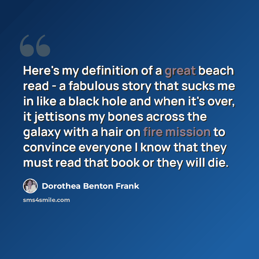 “Here's my definition of a great beach read - a fabulous story that sucks me in like a black hole and when it's over, it jettisons my bones across the galaxy with a hair on fire mission to convince everyone I know that they must read that book or they will die.” quote by Dorothea Benton Frank