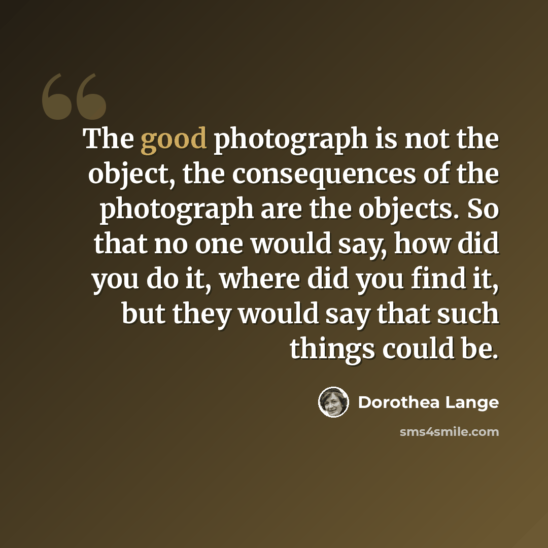 “The good photograph is not the object, the consequences of the photograph are the objects. So that no one would say, how did you do it, where did you find it, but they would say that such things could be.” quote by Dorothea Lange