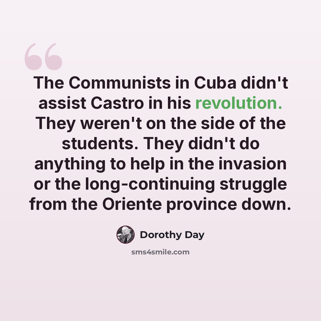 “The Communists in Cuba didn't assist Castro in his revolution. They weren't on the side of the students. They didn't do anything to help in the invasion or the long-continuing struggle from the Oriente province down.” quote by Dorothy Day
