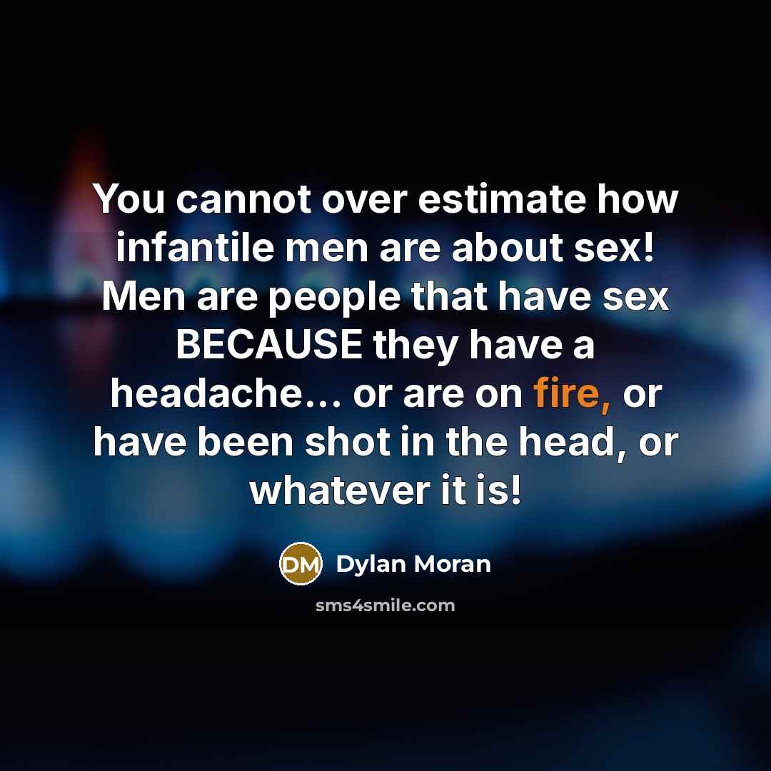 “You cannot over estimate how infantile men are about sex! Men are people that have sex BECAUSE they have a headache... or are on fire, or have been shot in the head, or whatever it is!” quote by Dylan Moran