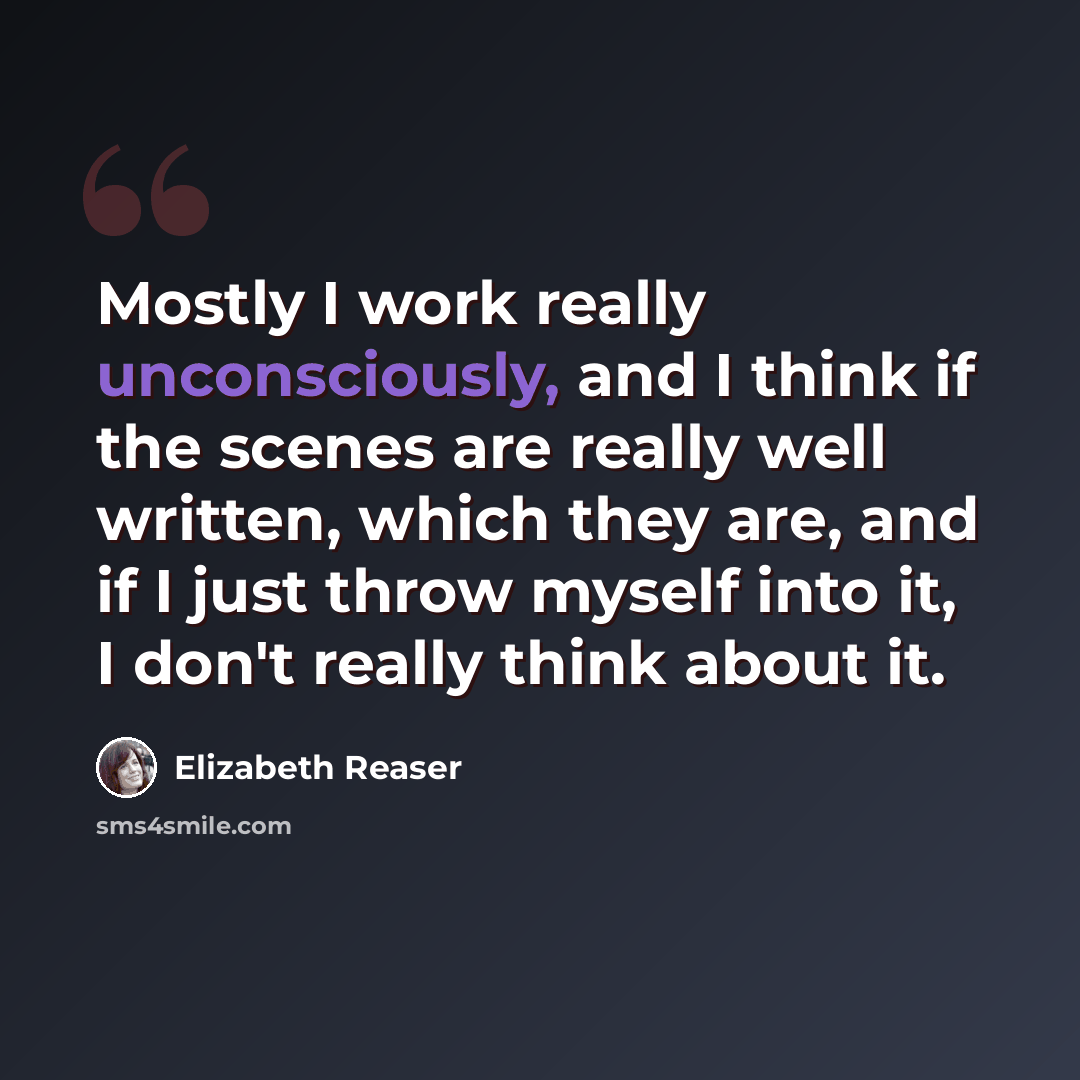 “Mostly I work really unconsciously, and I think if the scenes are really well written, which they are, and if I just throw myself into it, I don't really think about it.” quote by Elizabeth Reaser