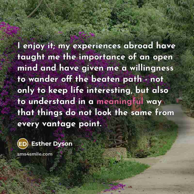 “I enjoy it; my experiences abroad have taught me the importance of an open mind and have given me a willingness to wander off the beaten path - not only to keep life interesting, but also to understand in a meaningful way that things do not look the same from every vantage point.” quote by Esther Dyson