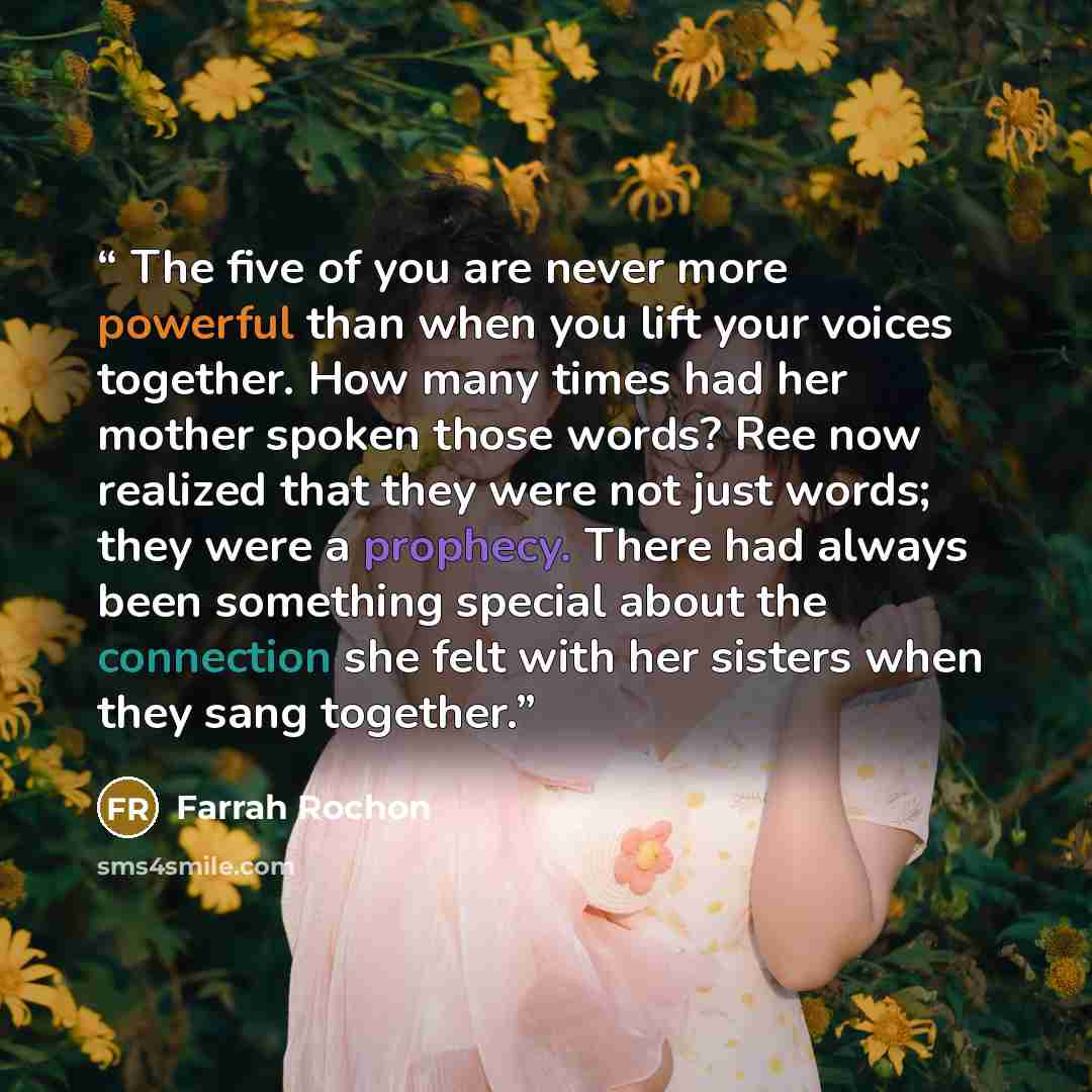 “The five of you are never more powerful than when you lift your voices together. How many times had her mother spoken those words? Ree now realized that they were not just words; they were a prophecy. There had always been something special about the connection she felt with her sisters when they…” quote by Farrah Rochon
