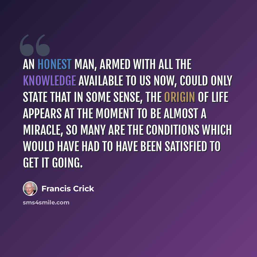 “An honest man, armed with all the knowledge available to us now, could only state that in some sense, the origin of life appears at the moment to be almost a miracle, so many are the conditions which would have had to have been satisfied to get it going.” quote by Francis Crick