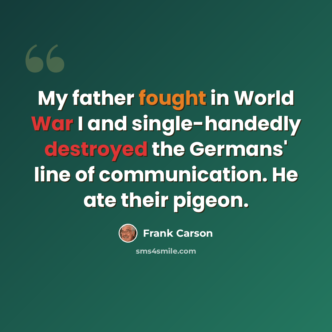 “My father fought in World War I and single-handedly destroyed the Germans' line of communication. He ate their pigeon.” quote by Frank Carson