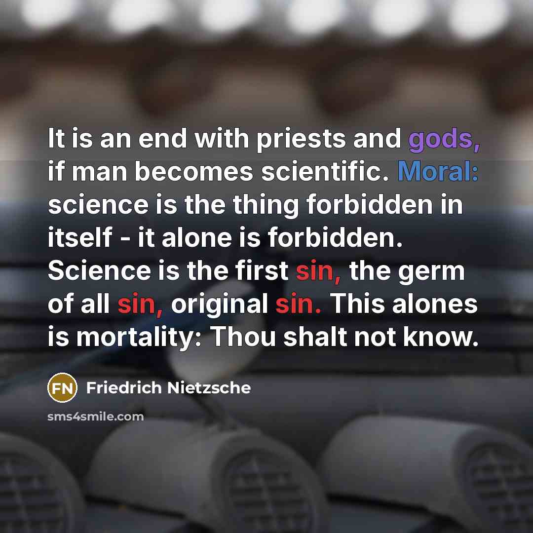 “It is an end with priests and gods, if man becomes scientific. Moral: science is the thing forbidden in itself - it alone is forbidden. Science is the first sin, the germ of all sin, original sin. This alones is mortality: Thou shalt not know.” quote by Friedrich Nietzsche