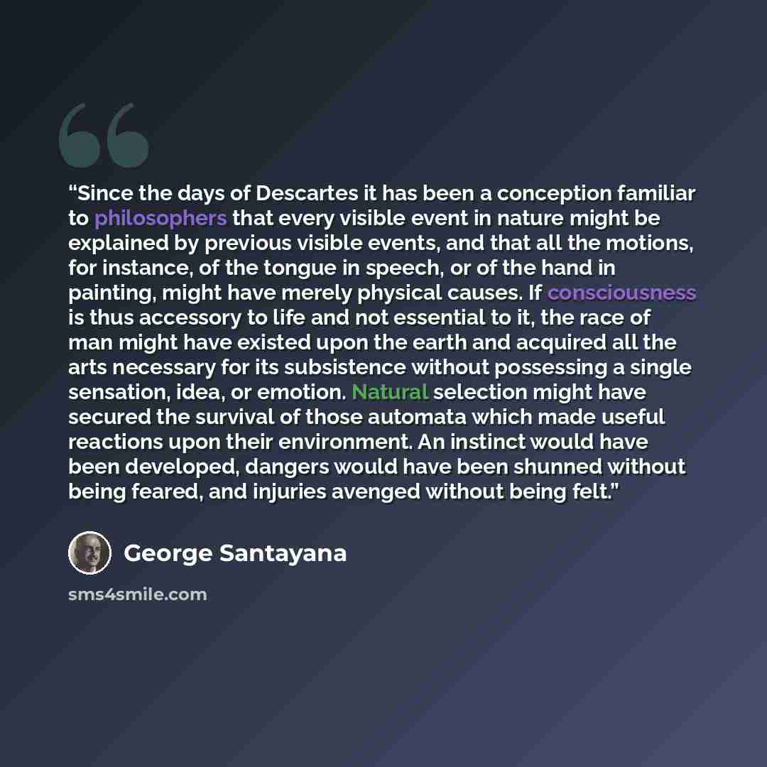 “Since the days of Descartes it has been a conception familiar to philosophers that every visible event in nature might be explained by previous visible events, and that all the motions, for instance, of the tongue in speech, or of the hand in painting, might have merely physical causes. If…” quote by George Santayana