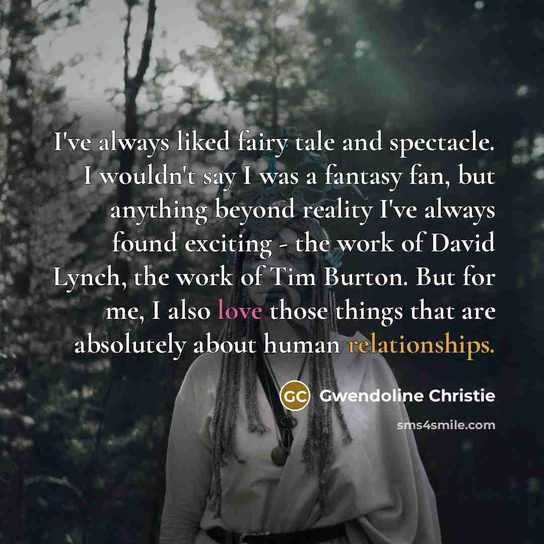 “I've always liked fairy tale and spectacle. I wouldn't say I was a fantasy fan, but anything beyond reality I've always found exciting - the work of David Lynch, the work of Tim Burton. But for me, I also love those things that are absolutely about human relationships.” quote by Gwendoline Christie