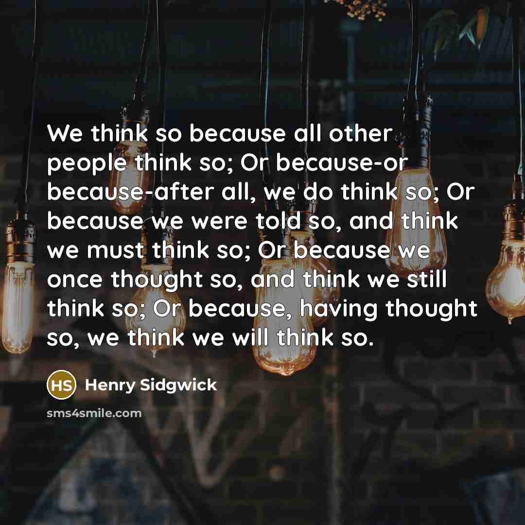 “We think so because all other people think so; Or because-or because-after all, we do think so; Or because we were told so, and think we must think so; Or because we once thought so, and think we still think so; Or because, having thought so, we think we will think so.” quote by Henry Sidgwick