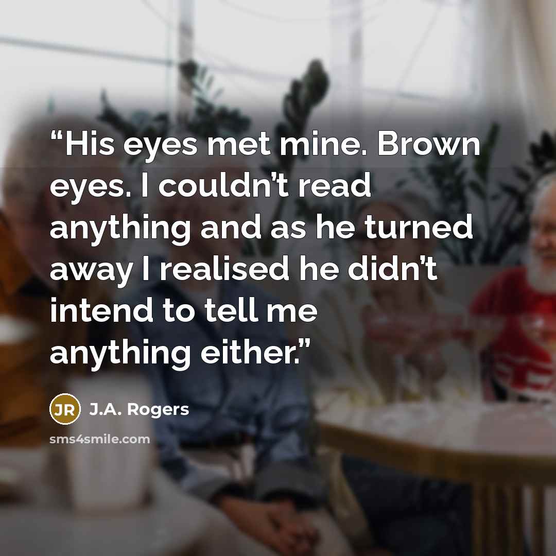 “His eyes met mine. Brown eyes. I couldn’t read anything and as he turned away I realised he didn’t intend to tell me anything either.” quote by J.A. Rogers