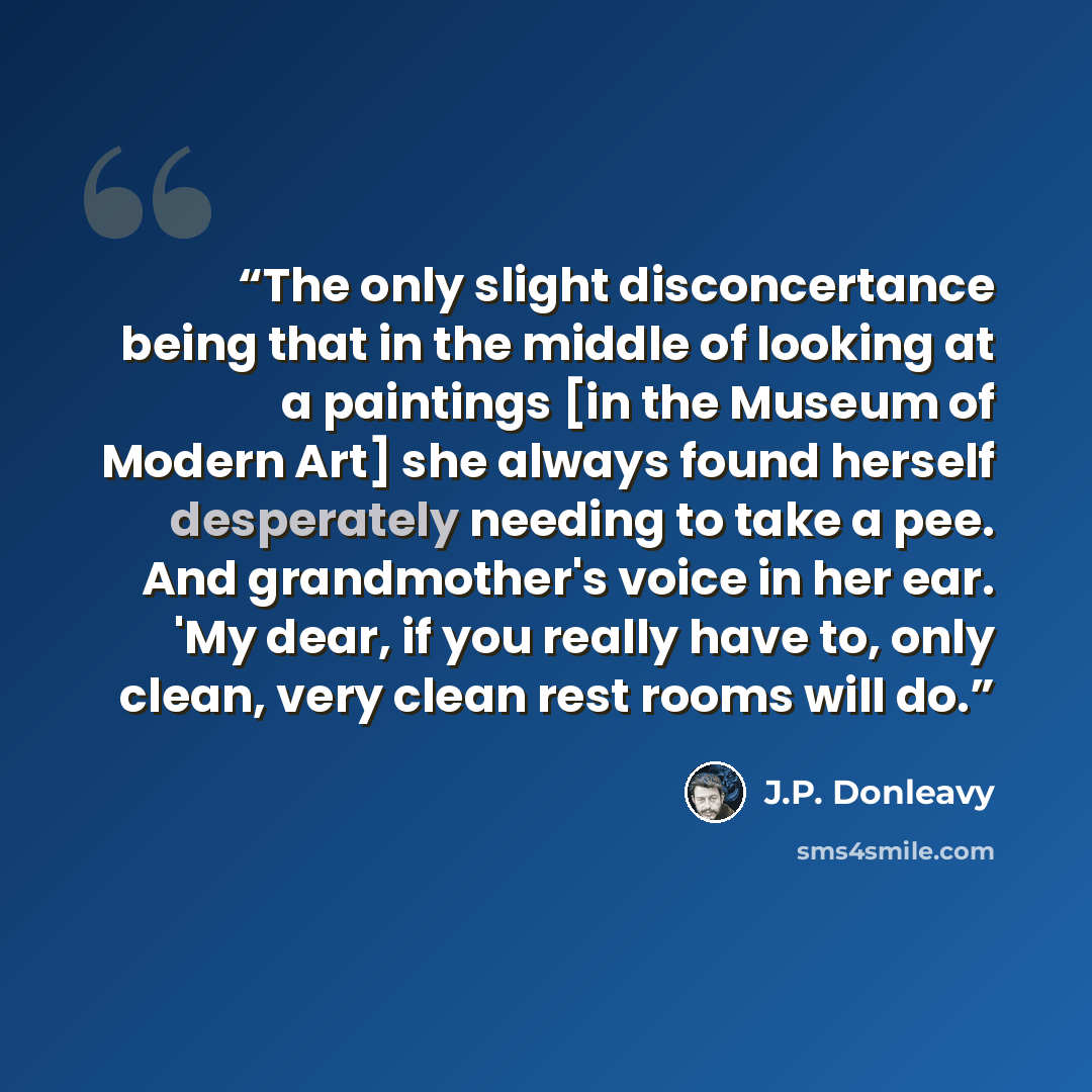 “The only slight disconcertance being that in the middle of looking at a paintings [in the Museum of Modern Art] she always found herself desperately needing to take a pee. And grandmother's voice in her ear. 'My dear, if you really have to, only clean, very clean rest rooms will do.” quote by J.P. Donleavy