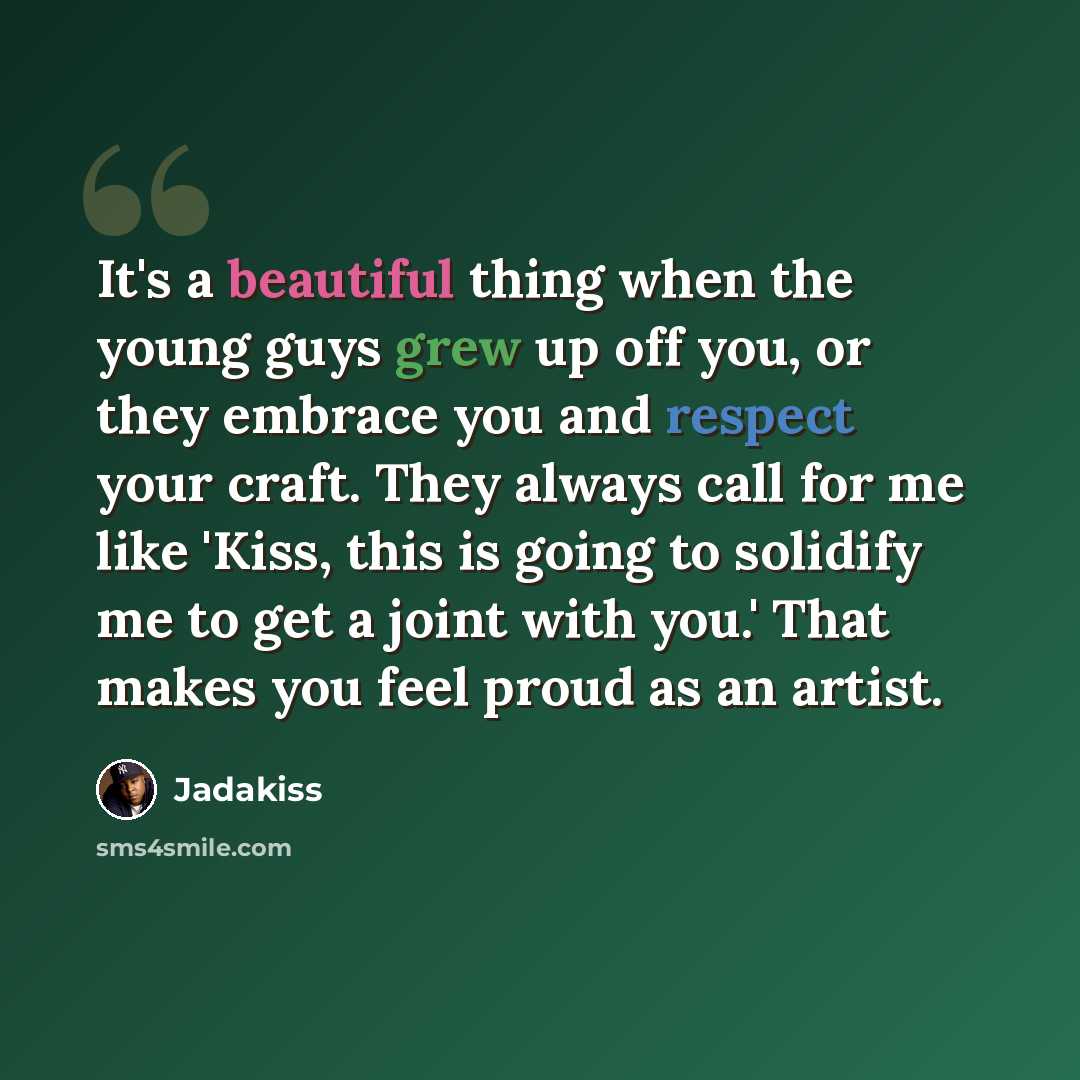 “It's a beautiful thing when the young guys grew up off you, or they embrace you and respect your craft. They always call for me like 'Kiss, this is going to solidify me to get a joint with you.' That makes you feel proud as an artist.” quote by Jadakiss