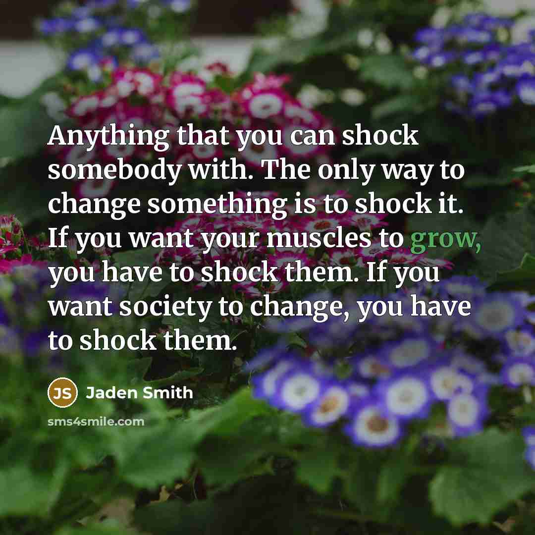 “Anything that you can shock somebody with. The only way to change something is to shock it. If you want your muscles to grow, you have to shock them. If you want society to change, you have to shock them.” quote by Jaden Smith