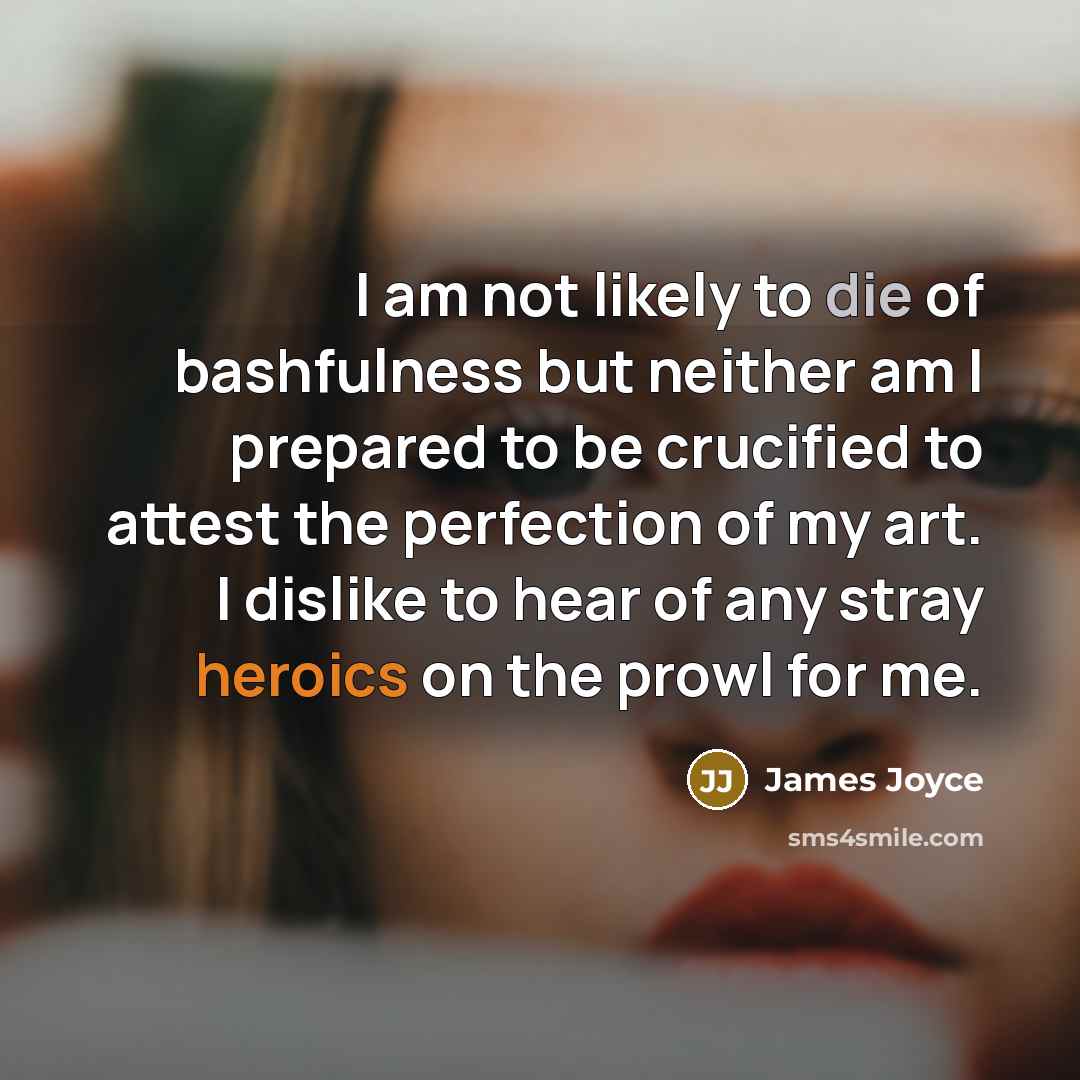 “I am not likely to die of bashfulness but neither am I prepared to be crucified to attest the perfection of my art. I dislike to hear of any stray heroics on the prowl for me.” quote by James Joyce