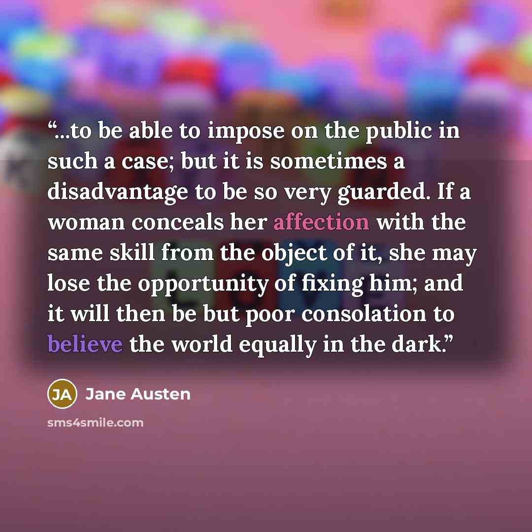 “...to be able to impose on the public in such a case; but it is sometimes a disadvantage to be so very guarded. If a woman conceals her affection with the same skill from the object of it, she may lose the opportunity of fixing him; and it will then be but poor consolation to believe the world…” quote by Jane Austen