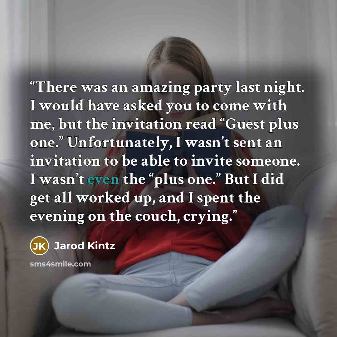 “There was an amazing party last night. I would have asked you to come with me, but the invitation read “Guest plus one.” Unfortunately, I wasn’t sent an invitation to be able to invite someone. I wasn’t even the “plus one.” But I did get all worked up, and I spent the evening on the couch, crying.” quote by Jarod Kintz